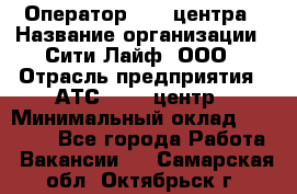 Оператор Call-центра › Название организации ­ Сити Лайф, ООО › Отрасль предприятия ­ АТС, call-центр › Минимальный оклад ­ 24 000 - Все города Работа » Вакансии   . Самарская обл.,Октябрьск г.